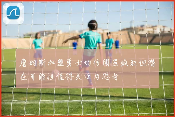 詹姆斯加盟勇士的传闻虽疯狂但潜在可能性值得关注与思考